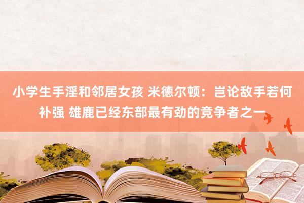 小学生手淫和邻居女孩 米德尔顿：岂论敌手若何补强 雄鹿已经东部最有劲的竞争者之一