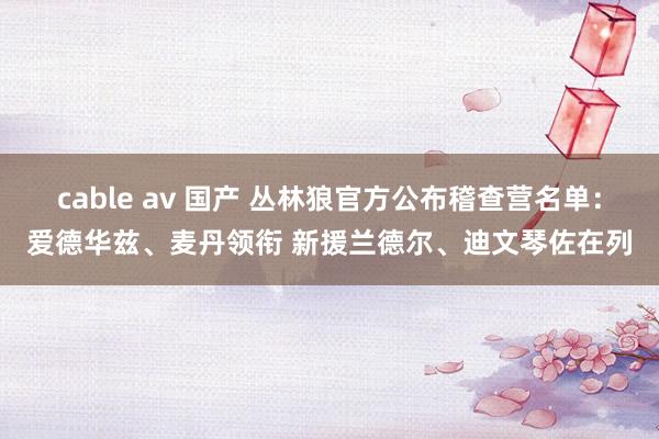 cable av 国产 丛林狼官方公布稽查营名单：爱德华兹、麦丹领衔 新援兰德尔、迪文琴佐在列