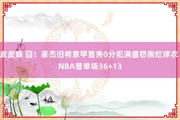 皮皮娘 囧！豪杰旧将意甲首秀0分犯满盛怒撕烂球衣 NBA曾单场36+13