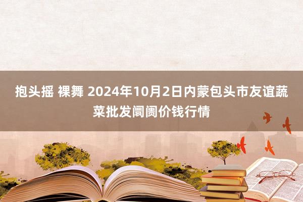 抱头摇 裸舞 2024年10月2日内蒙包头市友谊蔬菜批发阛阓价钱行情