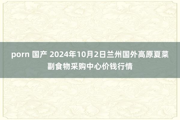 porn 国产 2024年10月2日兰州国外高原夏菜副食物采购中心价钱行情