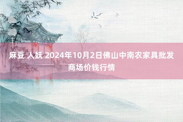 麻豆 人妖 2024年10月2日佛山中南农家具批发商场价钱行情