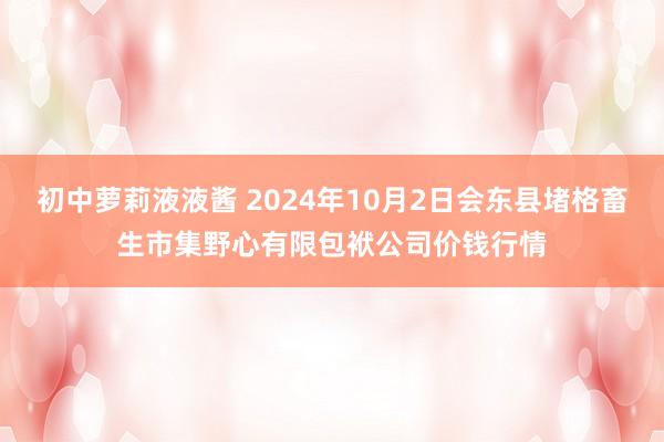 初中萝莉液液酱 2024年10月2日会东县堵格畜生市集野心有限包袱公司价钱行情