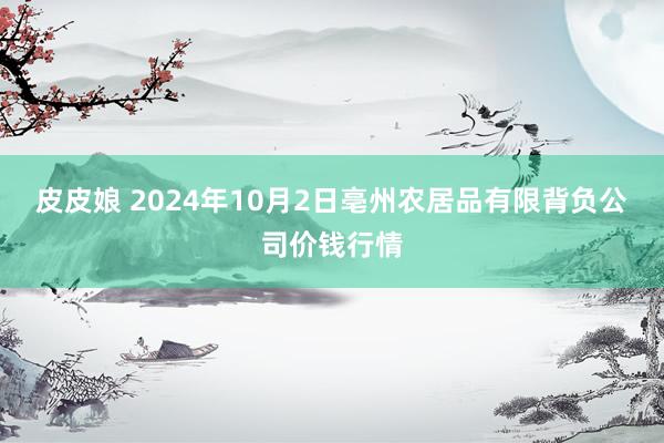 皮皮娘 2024年10月2日亳州农居品有限背负公司价钱行情