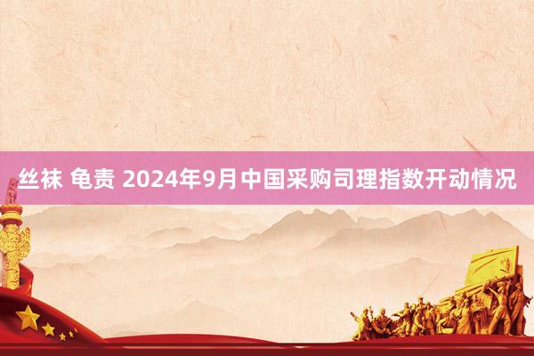 丝袜 龟责 2024年9月中国采购司理指数开动情况