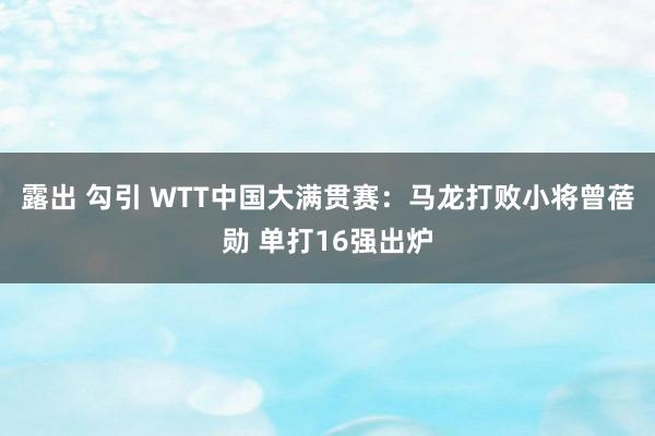 露出 勾引 WTT中国大满贯赛：马龙打败小将曾蓓勋 单打16强出炉