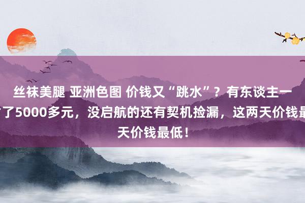 丝袜美腿 亚洲色图 价钱又“跳水”？有东谈主一下省了5000多元，没启航的还有契机捡漏，这两天价钱最低！