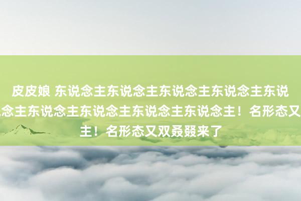 皮皮娘 东说念主东说念主东说念主东说念主东说念主你东说念主东说念主东说念主东说念主东说念主！名形态又双叒叕来了