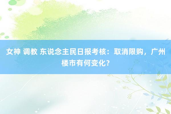 女神 调教 东说念主民日报考核：取消限购，广州楼市有何变化？