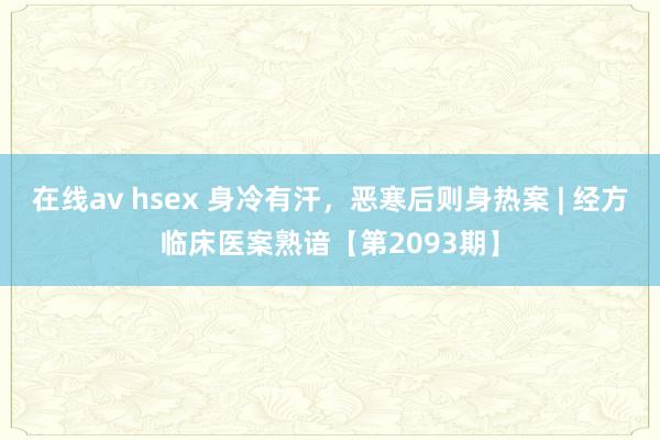 在线av hsex 身冷有汗，恶寒后则身热案 | 经方临床医案熟谙【第2093期】