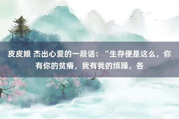 皮皮娘 杰出心爱的一段话：“生存便是这么，你有你的贫瘠，我有我的烦躁，各