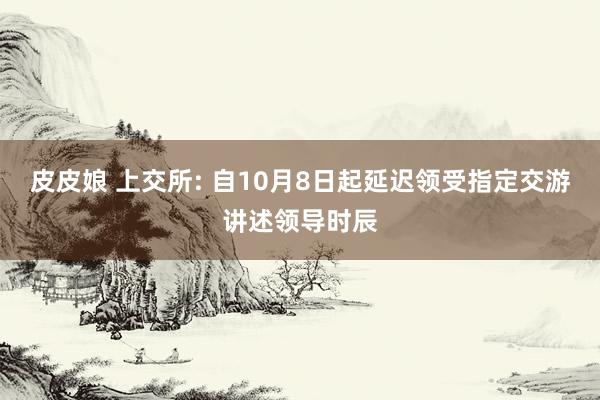 皮皮娘 上交所: 自10月8日起延迟领受指定交游讲述领导时辰