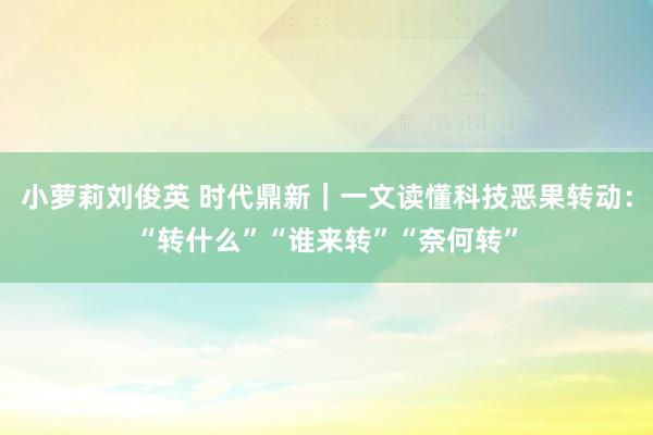 小萝莉刘俊英 时代鼎新｜一文读懂科技恶果转动：“转什么”“谁来转”“奈何转”