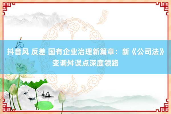 抖音风 反差 国有企业治理新篇章：新《公司法》变调舛误点深度领路