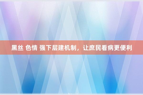 黑丝 色情 强下层建机制，让庶民看病更便利