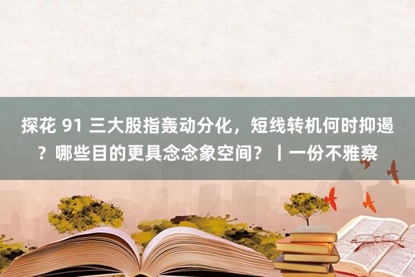 探花 91 三大股指轰动分化，短线转机何时抑遏？哪些目的更具念念象空间？丨一份不雅察