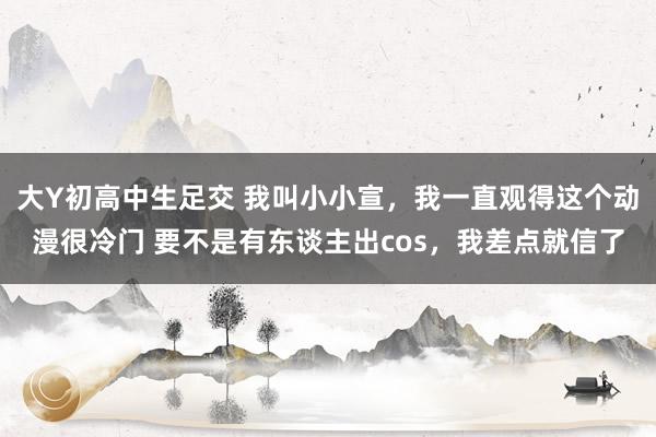 大Y初高中生足交 我叫小小宣，我一直观得这个动漫很冷门 要不是有东谈主出cos，我差点就信了