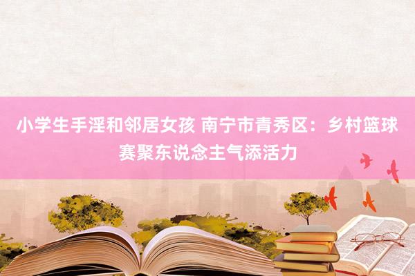 小学生手淫和邻居女孩 南宁市青秀区：乡村篮球赛聚东说念主气添活力