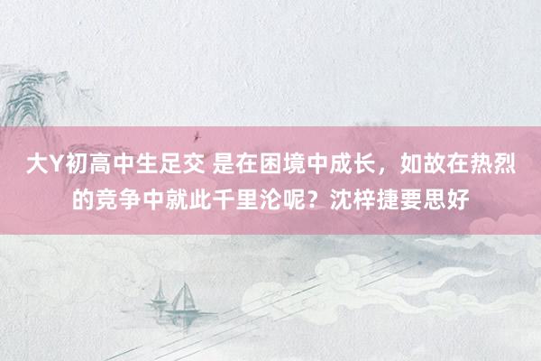 大Y初高中生足交 是在困境中成长，如故在热烈的竞争中就此千里沦呢？沈梓捷要思好