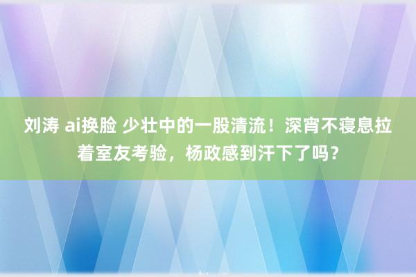 刘涛 ai换脸 少壮中的一股清流！深宵不寝息拉着室友考验，杨政感到汗下了吗？