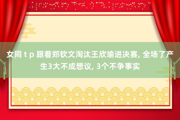 女同 t p 跟着郑钦文淘汰王欣瑜进决赛， 全场了产生3大不成想议， 3个不争事实