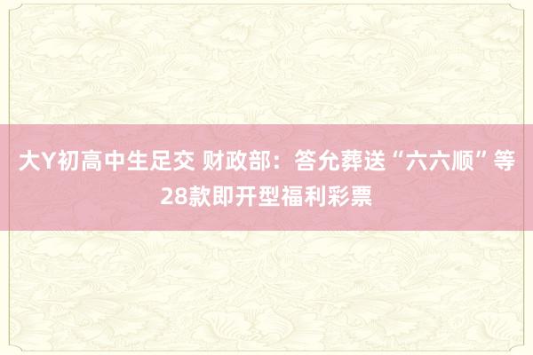 大Y初高中生足交 财政部：答允葬送“六六顺”等28款即开型福利彩票