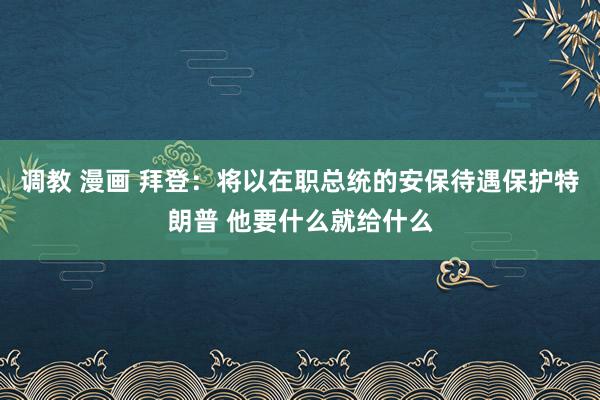 调教 漫画 拜登：将以在职总统的安保待遇保护特朗普 他要什么就给什么