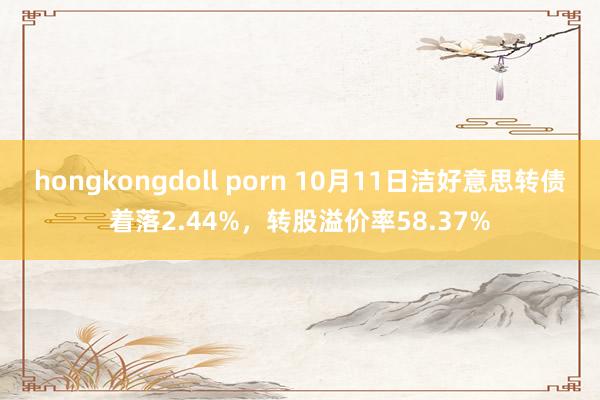 hongkongdoll porn 10月11日洁好意思转债着落2.44%，转股溢价率58.37%