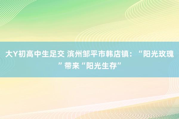 大Y初高中生足交 滨州邹平市韩店镇：“阳光玫瑰”带来“阳光生存”