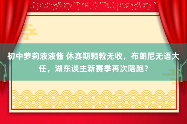 初中萝莉液液酱 休赛期颗粒无收，布朗尼无语大任，湖东谈主新赛季再次陪跑？