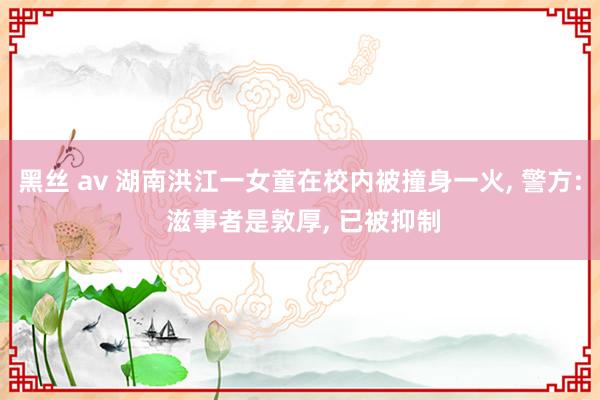 黑丝 av 湖南洪江一女童在校内被撞身一火， 警方: 滋事者是敦厚， 已被抑制