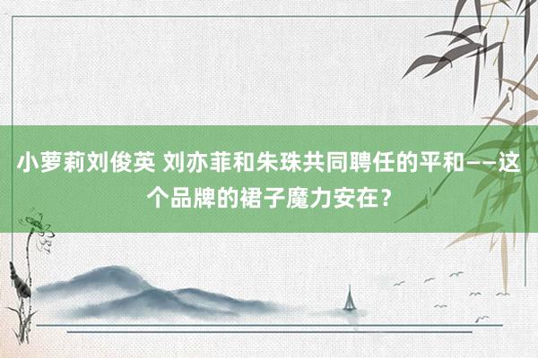 小萝莉刘俊英 刘亦菲和朱珠共同聘任的平和——这个品牌的裙子魔力安在？