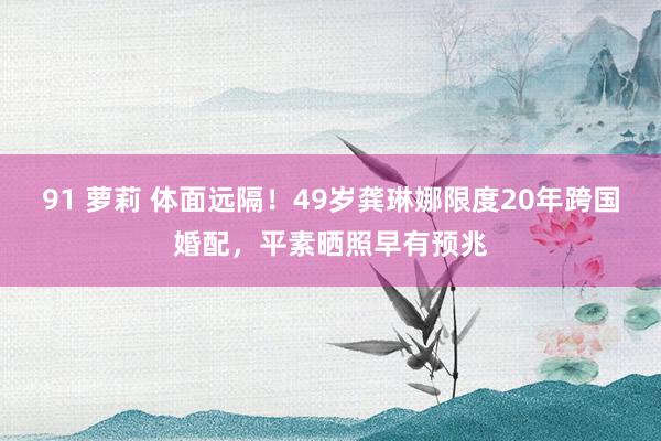 91 萝莉 体面远隔！49岁龚琳娜限度20年跨国婚配，平素晒照早有预兆