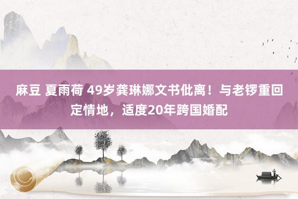 麻豆 夏雨荷 49岁龚琳娜文书仳离！与老锣重回定情地，适度20年跨国婚配