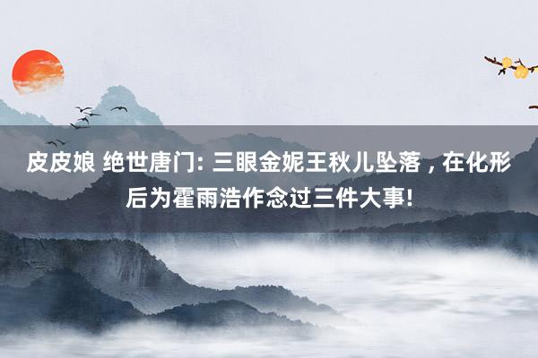 皮皮娘 绝世唐门: 三眼金妮王秋儿坠落 ， 在化形后为霍雨浩作念过三件大事!