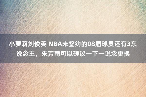 小萝莉刘俊英 NBA未签约的08届球员还有3东说念主，朱芳雨可以磋议一下一说念更换