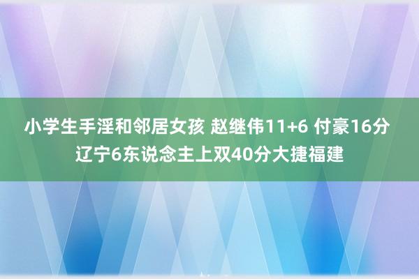 小学生手淫和邻居女孩 赵继伟11+6 付豪16分 辽宁6东说念主上双40分大捷福建