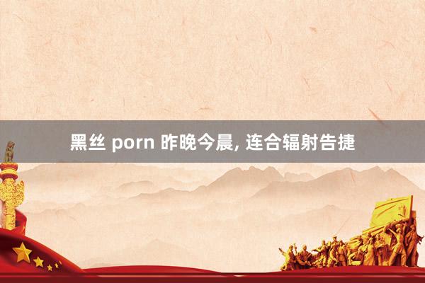 黑丝 porn 昨晚今晨， 连合辐射告捷