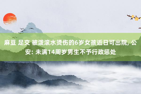 麻豆 足交 被泼滚水烫伤的6岁女孩近日可出院， 公安: 未满14周岁男生不予行政惩处