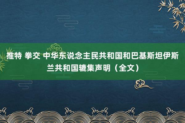 推特 拳交 中华东说念主民共和国和巴基斯坦伊斯兰共和国辘集声明（全文）