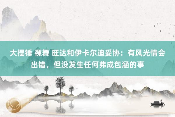 大摆锤 裸舞 旺达和伊卡尔迪妥协：有风光情会出错，但没发生任何弗成包涵的事