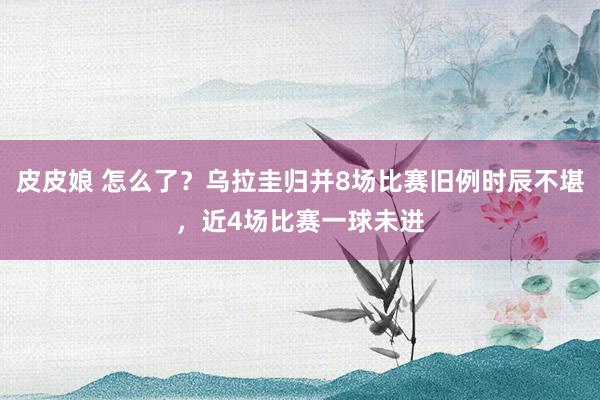 皮皮娘 怎么了？乌拉圭归并8场比赛旧例时辰不堪，近4场比赛一球未进