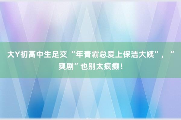 大Y初高中生足交 “年青霸总爱上保洁大姨”，“爽剧”也别太疯癫！