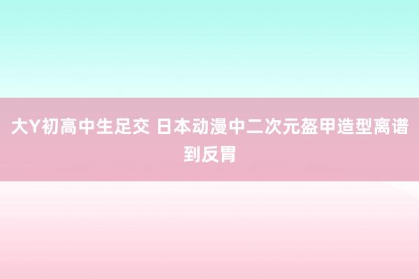 大Y初高中生足交 日本动漫中二次元盔甲造型离谱到反胃