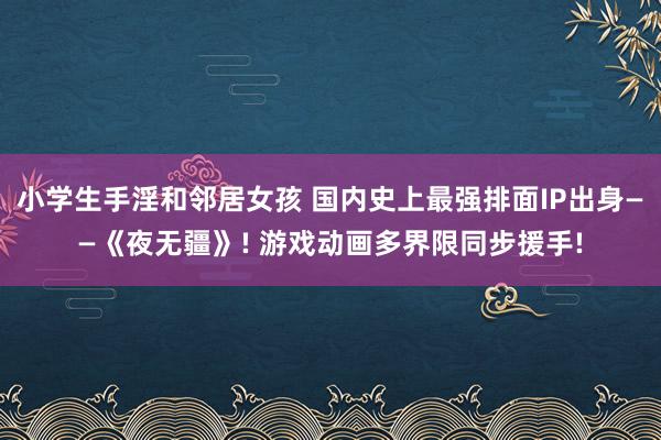 小学生手淫和邻居女孩 国内史上最强排面IP出身——《夜无疆》! 游戏动画多界限同步援手!