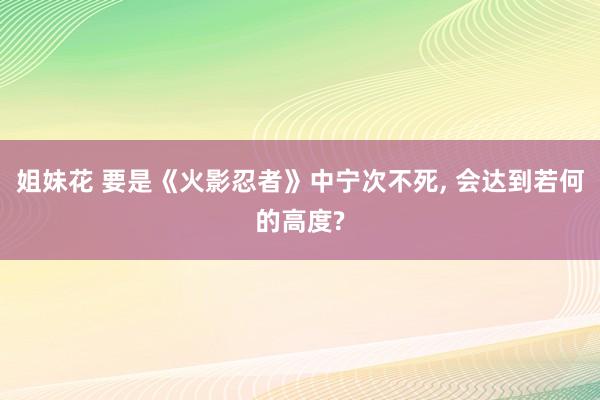 姐妹花 要是《火影忍者》中宁次不死， 会达到若何的高度?