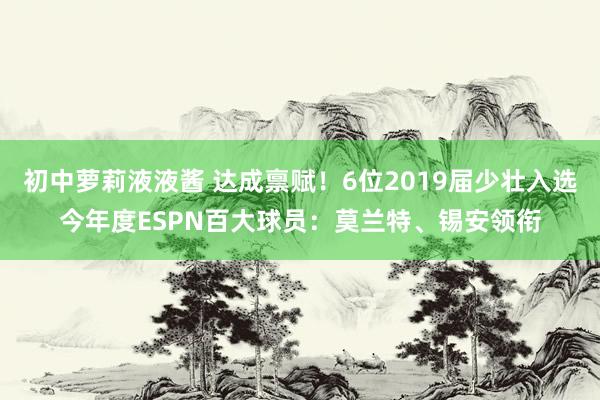 初中萝莉液液酱 达成禀赋！6位2019届少壮入选今年度ESPN百大球员：莫兰特、锡安领衔