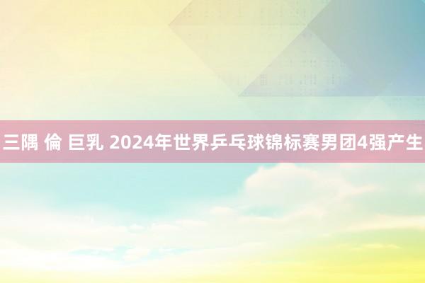 三隅 倫 巨乳 2024年世界乒乓球锦标赛男团4强产生