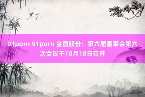 91porn 91porn 金固股份：第六届董事会第六次会议于10月18日召开