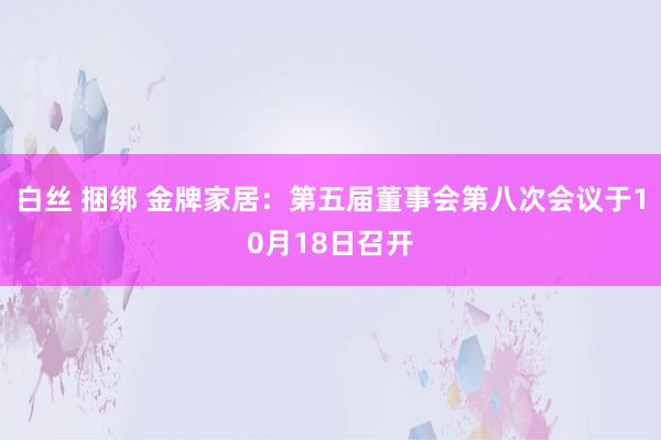 白丝 捆绑 金牌家居：第五届董事会第八次会议于10月18日召开